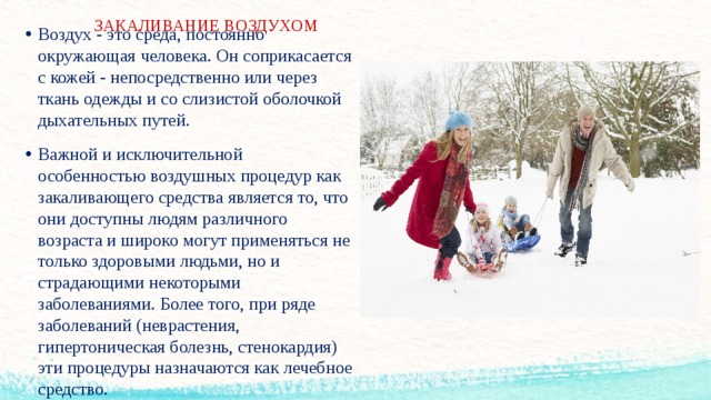 ЗАКАЛИВАНИЕ ВОЗДУХОМ   Воздух - это среда, постоянно окружающая человека. Он соприкасается с кожей - непосредственно или через ткань одежды и со слизистой оболочкой дыхательных путей. Важной и исключительной особенностью воздушных процедур как закаливающего средства является то, что они доступны людям различного возраста и широко могут применяться не только здоровыми людьми, но и страдающими некоторыми заболеваниями. Более того, при ряде заболеваний (неврастения, гипертоническая болезнь, стенокардия) эти процедуры назначаются как лечебное средство.  