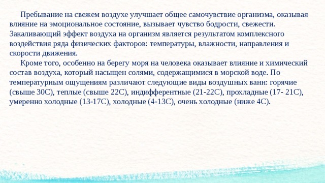  Пребывание на свежем воздухе улучшает общее самочувствие организма, оказывая влияние на эмоциональное состояние, вызывает чувство бодрости, свежести. Закаливающий эффект воздуха на организм является результатом комплексного воздействия ряда физических факторов: температуры, влажности, направления и скорости движения.   Кроме того, особенно на берегу моря на человека оказывает влияние и химический состав воздуха, который насыщен солями, содержащимися в морской воде. По температурным ощущениям различают следующие виды воздушных ванн: горячие (свыше 30С), теплые (свыше 22С), индифферентные (21-22С), прохладные (17- 21С), умеренно холодные (13-17С), холодные (4-13С), очень холодные (ниже 4С).      