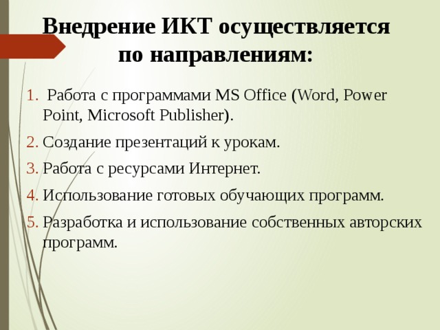 Внедрение ИКТ осуществляется по направлениям:  Работа с программами MS Office (Word, Power Point, Microsoft Publisher). Создание презентаций к урокам. Работа с ресурсами Интернет. Использование готовых обучающих программ. Разработка и использование собственных авторских программ. 