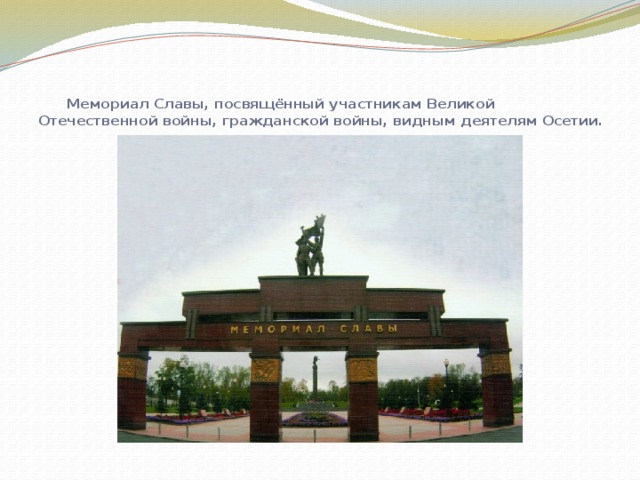  Мемориал Славы, посвящённый участникам Великой Отечественной войны, гражданской войны, видным деятелям Осетии.   