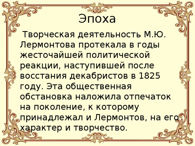 Эпоха  Творческая деятельность М.Ю. Лермонтова протекала в годы жесточайшей политической реакции, наступившей после восстания декабристов в 1825 году. Эта общественная обстановка наложила отпечаток на поколение, к которому принадлежал и Лермонтов, на его характер и творчество. 