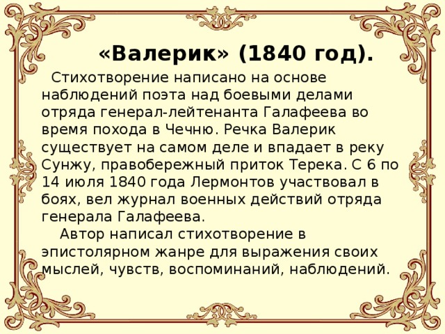   «Валерик» (1840 год).      Стихотворение написано на основе наблюдений поэта над боевыми делами отряда генерал-лейтенанта Галафеева во время похода в Чечню. Речка Валерик существует на самом деле и впадает в реку Сунжу, правобережный приток Терека. С 6 по 14 июля 1840 года Лермонтов участвовал в боях, вел журнал военных действий отряда генерала Галафеева.      Автор написал стихотворение в эпистолярном жанре для выражения своих мыслей, чувств, воспоминаний, наблюдений. 