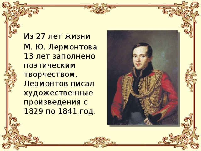 Из 27 лет жизни М. Ю. Лермонтова 13 лет заполнено поэтическим творчеством. Лермонтов писал художественные произведения с 1829 по 1841 год. 