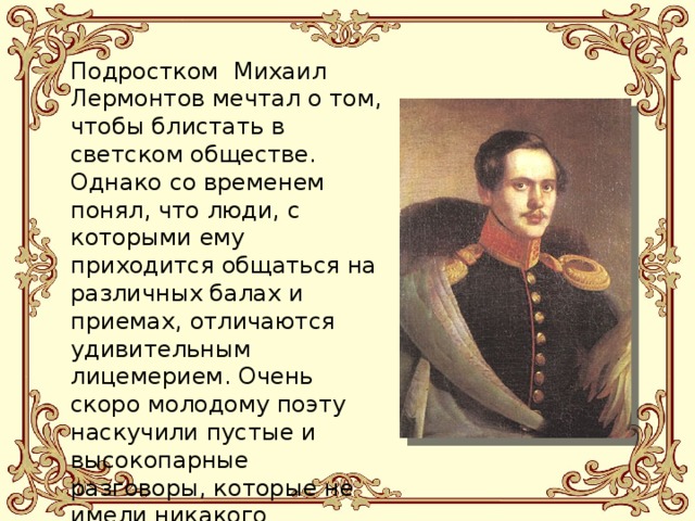 Подростком Михаил Лермонтов мечтал о том, чтобы блистать в светском обществе. Однако со временем понял, что люди, с которыми ему приходится общаться на различных балах и приемах, отличаются удивительным лицемерием. Очень скоро молодому поэту наскучили пустые и высокопарные разговоры, которые не имели никакого отношения к действительности, и он стал избегать общения с ними.   