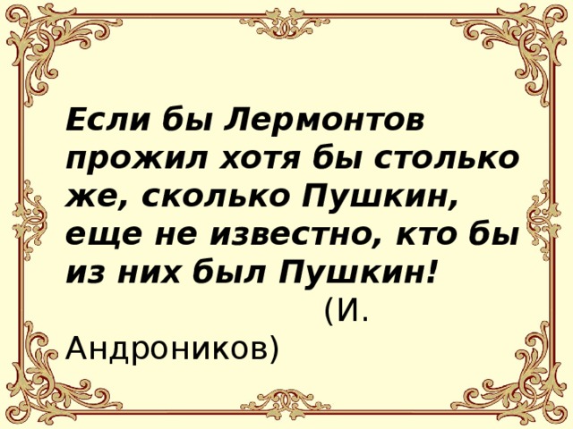  Если бы Лермонтов прожил хотя бы столько же, сколько Пушкин, еще не известно, кто бы из них был Пушкин!     (И. Андроников) 