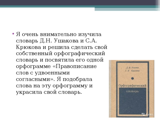 Я очень внимательно изучила словарь Д.Н. Ушакова и С.А. Крюкова и решила сделать свой собственный орфографический словарь и посвятила его одной орфограмме «Правописание слов с удвоенными согласными». Я подобрала слова на эту орфограмму и украсила свой словарь.  