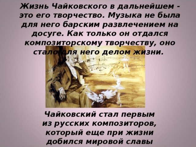 Жизнь Чайковского в дальнейшем - это его творчество. Музыка не была для него барским развлечением на досуге. Как только он отдался композиторскому творчеству, оно стало для него делом жизни.    Чайковский стал первым из русских композиторов, который еще при жизни добился мировой славы 