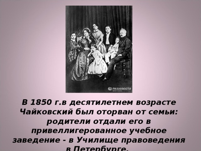 В 1850 г.в десятилетнем возрасте Чайковский был оторван от семьи: родители отдали его в привеллигерованное учебное заведение - в Училище правоведения в Петербурге. 