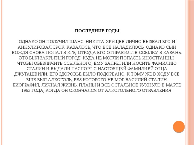 Последние годы   Однако он получил шанс. Никита Хрущев лично вызвал его и аннулировал срок. Казалось, что все наладилось, однако сын вождя снова попал в КГБ, откуда его отправили в ссылку в Казань. Это был закрытый город, куда не могли попасть иностранцы.  Чтобы обезличить ссыльного, ему запретили носить фамилию Сталин и выдали паспорт с настоящей фамилией отца Джугашвили. Его здоровье было подорвано. К тому же в ходу все еще был алкоголь, без которого не мог Василий Сталин. Биография, личная жизнь, планы и все остальное рухнуло в марте 1962 года, когда он скончался от алкогольного отравления.   