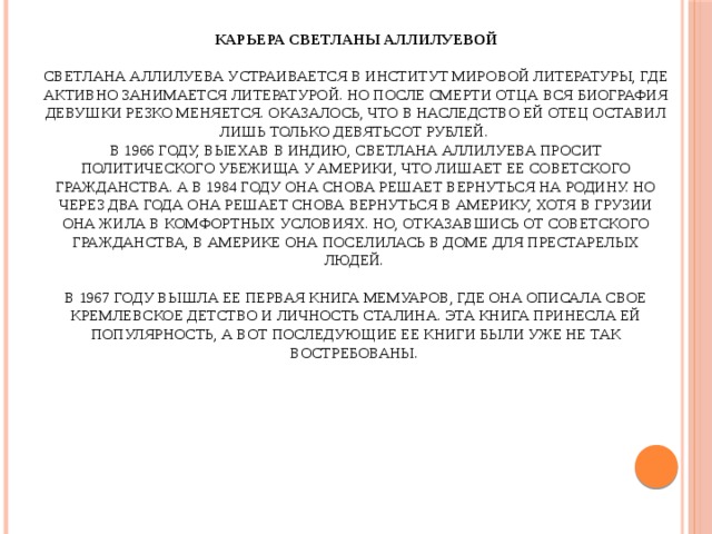 Карьера Светланы Аллилуевой   Светлана Аллилуева устраивается в Институт Мировой литературы, где активно занимается литературой. Но после смерти отца вся биография девушки резко меняется. Оказалось, что в наследство ей отец оставил лишь только девятьсот рублей.  В 1966 году, выехав в Индию, Светлана Аллилуева просит политического убежища у Америки, что лишает ее советского гражданства. А в 1984 году она снова решает вернуться на родину. Но через два года она решает снова вернуться в Америку, хотя в Грузии она жила в комфортных условиях. Но, отказавшись от советского гражданства, в Америке она поселилась в доме для престарелых людей.   В 1967 году вышла ее первая книга мемуаров, где она описала свое кремлевское детство и личность Сталина. Эта книга принесла ей популярность, а вот последующие ее книги были уже не так востребованы.   