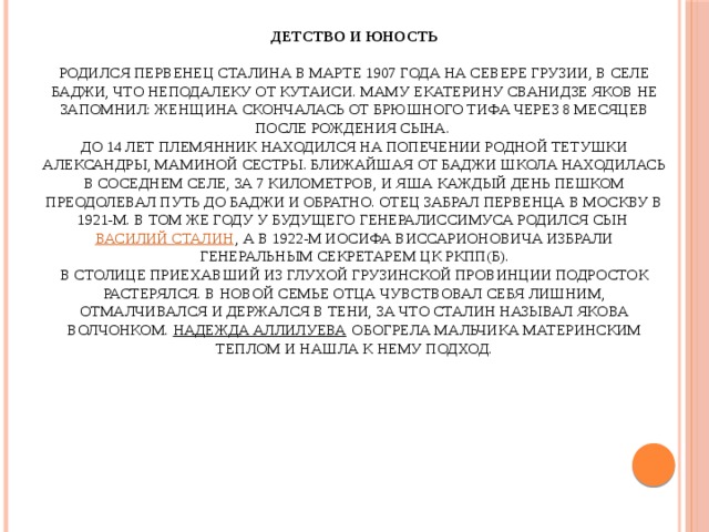 Детство и юность   Родился первенец Сталина в марте 1907 года на севере Грузии, в селе Баджи, что неподалеку от Кутаиси. Маму Екатерину Сванидзе Яков не запомнил: женщина скончалась от брюшного тифа через 8 месяцев после рождения сына.  До 14 лет племянник находился на попечении родной тетушки Александры, маминой сестры. Ближайшая от Баджи школа находилась в соседнем селе, за 7 километров, и Яша каждый день пешком преодолевал путь до Баджи и обратно. Отец забрал первенца в Москву в 1921-м. В том же году у будущего генералиссимуса родился сын Василий Сталин , а в 1922-м Иосифа Виссарионовича избрали Генеральным секретарем ЦК РКПП(б).  В столице приехавший из глухой грузинской провинции подросток растерялся. В новой семье отца чувствовал себя лишним, отмалчивался и держался в тени, за что Сталин называл Якова волчонком. Надежда Аллилуева обогрела мальчика материнским теплом и нашла к нему подход.    