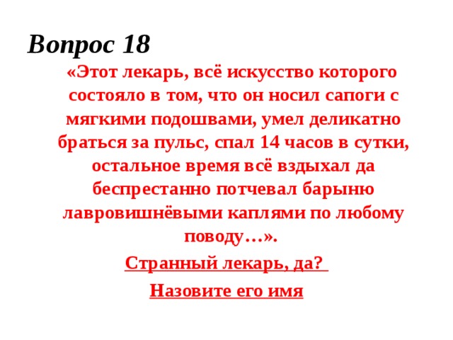 Вопрос 18  «Этот лекарь, всё искусство которого состояло в том, что он носил сапоги с мягкими подошвами, умел деликатно браться за пульс, спал 14 часов в сутки, остальное время всё вздыхал да беспрестанно потчевал барыню лавровишнёвыми каплями по любому поводу…». Странный лекарь, да? Назовите его имя 