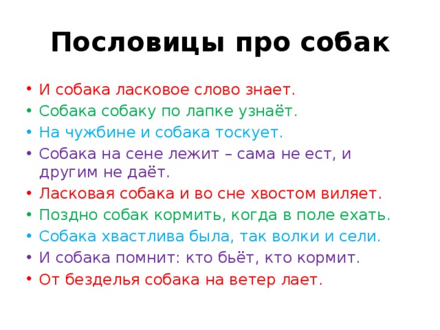 Пословицы про собак И собака ласковое слово знает. Собака собаку по лапке узнаёт. На чужбине и собака тоскует. Собака на сене лежит – сама не ест, и другим не даёт. Ласковая собака и во сне хвостом виляет. Поздно собак кормить, когда в поле ехать. Собака хвастлива была, так волки и сели. И собака помнит: кто бьёт, кто кормит. От безделья собака на ветер лает. 