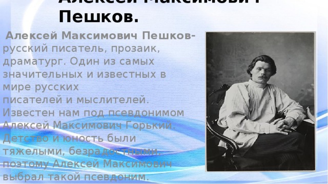 Алексей Максимович Пешков.    Алексей Максимович Пешков- русский писатель, прозаик, драматург. Один из самых значительных и известных в мире русских писателей и мыслителей. Известен нам под псевдонимом Алексей Максимович Горький. Детство и юность были тяжелыми, безрадостными, поэтому Алексей Максимович выбрал такой псевдоним.