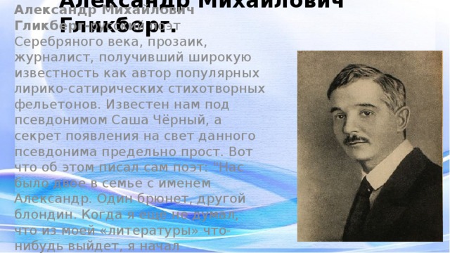 Александр Михайлович Гликберг. Александр Михайлович Гликберг- русский поэт Серебряного века, прозаик, журналист, получивший широкую известность как автор популярных лирико-сатирических стихотворных фельетонов. Известен нам под псевдонимом Саша Чёрный, а секрет появления на свет данного псевдонима предельно прост. Вот что об этом писал сам поэт: 