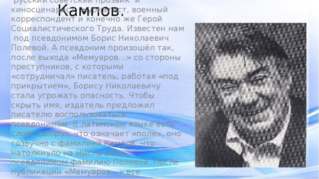Борис Николаевич Кампов. Борис Николаевич Кампов -  русский советский прозаик  и киносценарист, журналист, военный корреспондент и конечно же Герой Социалистического Труда. Известен нам под псевдонимом Борис Николаевич Полевой. А псевдоним произошёл так, после выхода «Мемуаров…» со стороны преступников, с которыми «сотрудничал» писатель, работая «под прикрытием», Борису Николаевичу стала угрожать опасность. Чтобы скрыть имя, издатель предложил писателю воспользоваться псевдонимом. В латинском языке есть слово campus, что означает «поле», оно созвучно с фамилией Кампов, что натолкнуло на мысль взять псевдонимом фамилию Полевой. После публикации «Мемуаров…» все последующие произведения писателя были подписаны Борис Николаевич Полевой.