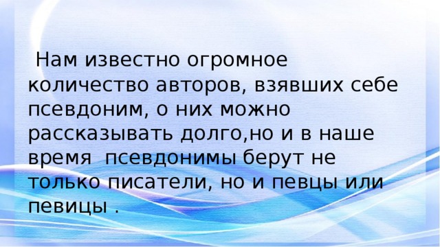 Нам известно огромное количество авторов, взявших себе псевдоним, о них можно рассказывать долго,но и в наше время псевдонимы берут не только писатели, но и певцы или певицы .