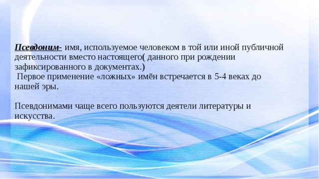 Псевдоним-  имя, используемое человеком в той или иной публичной деятельности вместо настоящего( данного при рождении зафиксированного в документах.)  Первое применение «ложных» имён встречается в 5-4 веках до нашей эры.   Псевдонимами чаще всего пользуются деятели литературы и искусства.