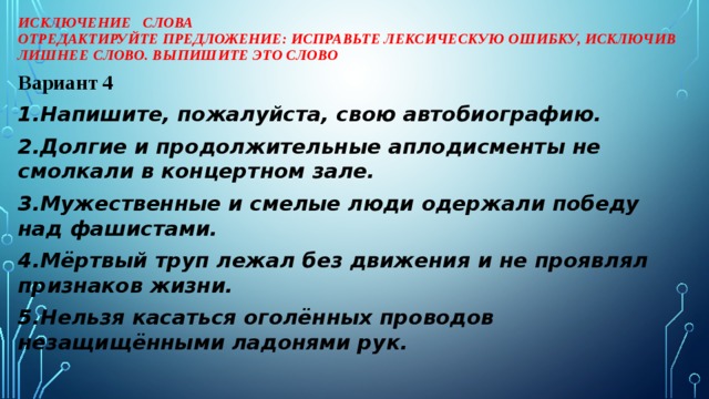 Исключение слова  Отредактируйте предложение: исправьте лексическую ошибку, исключив лишнее слово. Выпишите это слово Вариант 4 1.Напишите, пожалуйста, свою автобиографию. 2.Долгие и продолжительные аплодисменты не смолкали в концертном зале. 3.Мужественные и смелые люди одержали победу над фашистами. 4.Мёртвый труп лежал без движения и не проявлял признаков жизни. 5.Нельзя касаться оголённых проводов незащищёнными ладонями рук.  