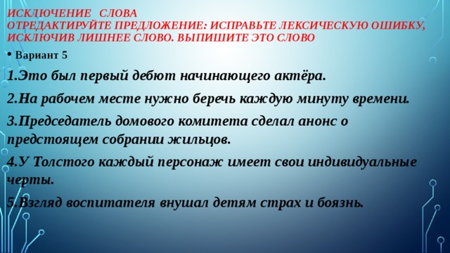 Исключение слова  Отредактируйте предложение: исправьте лексическую ошибку, исключив лишнее слово. Выпишите это слово Вариант 5 1.Это был первый дебют начинающего актёра. 2.На рабочем месте нужно беречь каждую минуту времени. 3.Председатель домового комитета сделал анонс о предстоящем собрании жильцов. 4.У Толстого каждый персонаж имеет свои индивидуальные черты. 5.Взгляд воспитателя внушал детям страх и боязнь.  