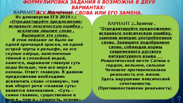 Формулировка задания 6 возможна в двух вариантах: исключение слова или его замена. ВАРИАНТ 1 . Исключение . Из демоверсии ЕГЭ 2019 г.: «Отредактируйте предложение: исправьте лексическую ошибку , исключив лишнее слово . Выпишите это слово. В этом пейзаже не было ни одной кричащей краски, ни одной острой черты в рельефе, но его скупые озёрца, наполненные тёмной и спокойной водой, кажется, выражали главную суть воды больше, чем все моря и океаны. Ответ: главную. В данном предложении необходимо исключить слово «главную», так как оборот речи «главная суть» является плеоназмом . «Суть - самое главное, существенное в ком-л., чем-л.; сущность, основа» (словарь Ожегова). ВАРИАНТ 2 . Замена .