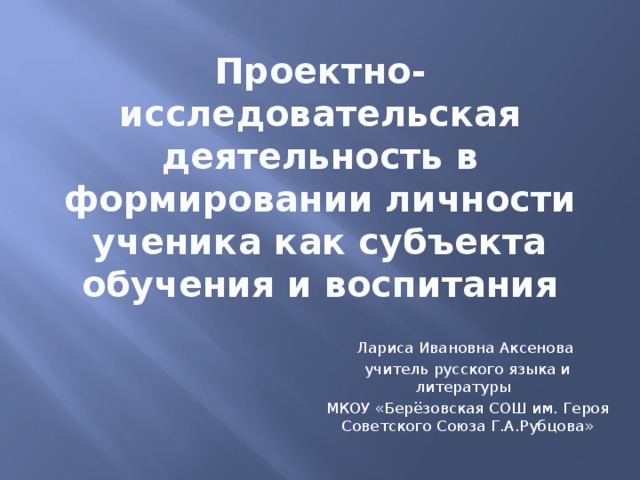 Проектно-исследовательская деятельность в формировании личности ученика как субъекта обучения и воспитания Лариса Ивановна Аксенова учитель русского языка и литературы МКОУ «Берёзовская СОШ им. Героя Советского Союза Г.А.Рубцова»  