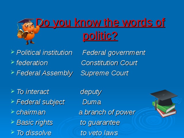 Do you know the words of politic? Political institution Federal government federation Constitution Court Federal Assembly Supreme Court To interact deputy Federal subject Duma chairman a branch of power Basic rights to guarantee To dissolve to veto laws  