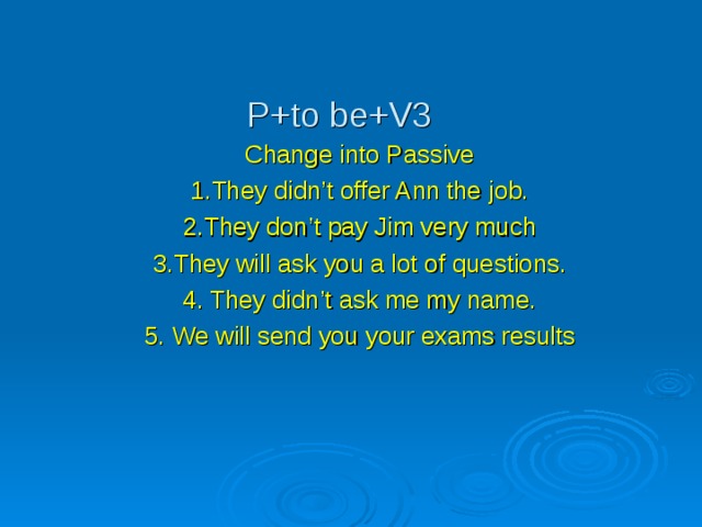 P+to be+V3 Change into Passive 1.They didn’t offer Ann the job. 2.They don’t pay Jim very much 3.They will ask you a lot of questions. 4. They didn’t ask me my name. 5. We will send you your exams results 