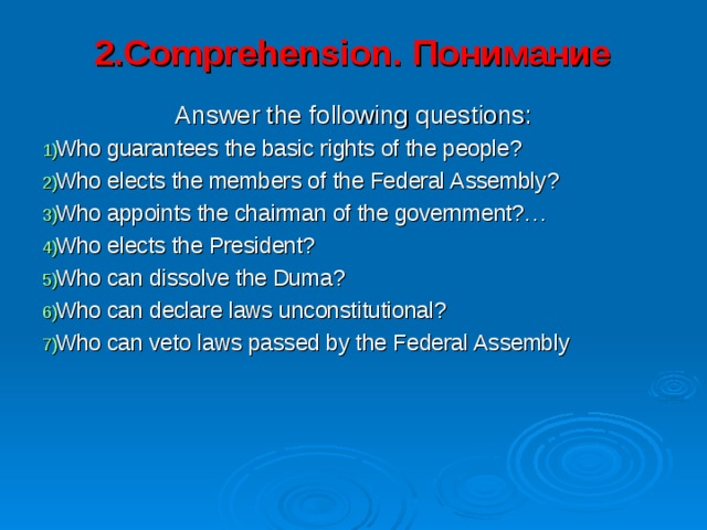 2.Comprehension. Понимание   Answer the following questions: Who guarantees the basic rights of the people? Who elects the members of the Federal Assembly? Who appoints the chairman of the government?… Who elects the President? Who can dissolve the Duma? Who can declare laws unconstitutional? Who can veto laws passed by the Federal Assembly 