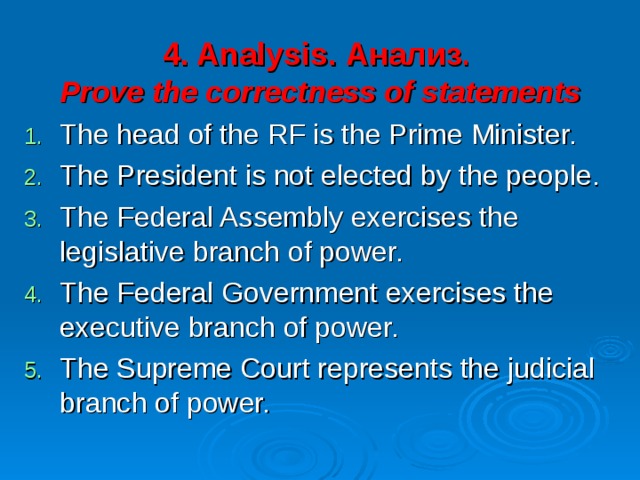 4 . Analysis . Анализ .   Prove the correctness of statements The head of the RF is the Prime Minister. The President is not elected by the people. The Federal Assembly exercises the legislative branch of power. The Federal Government exercises the executive branch of power. The Supreme Court represents the judicial branch of power. 