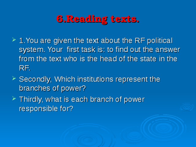 6.Reading texts. 1.You are given the text about the RF political system. Your first task is: to find out the answer from the text who is the head of the state in the RF. Secondly, Which institutions represent the branches of power? Thirdly, what is each branch of power responsible for? 