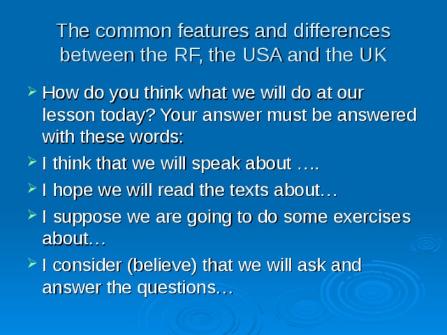 The common features and differences between the RF, the USA and the UK How do you think what we will do at our lesson today? Your answer must be answered with these words: I think that we will speak about …. I hope we will read the texts about… I suppose we are going to do some exercises about… I consider (believe) that we will ask and answer the questions… 
