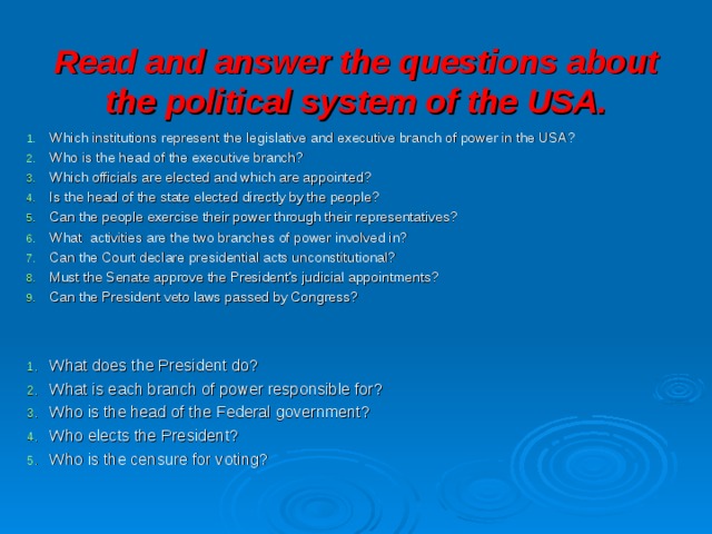 Read and answer the questions about the political system of the USA. Which institutions represent the legislative and executive branch of power in the USA? Who is the head of the executive branch? Which officials are elected and which are appointed? Is the head of the state elected directly by the people? Can the people exercise their power through their representatives? What activities are the two branches of power involved in? Can the Court declare presidential acts unconstitutional? Must the Senate approve the President’s judicial appointments? Can the President veto laws passed by Congress?  What does the President do? What is each branch of power responsible for? Who is the head of the Federal government? Who elects the President? Who is the censure for voting? 