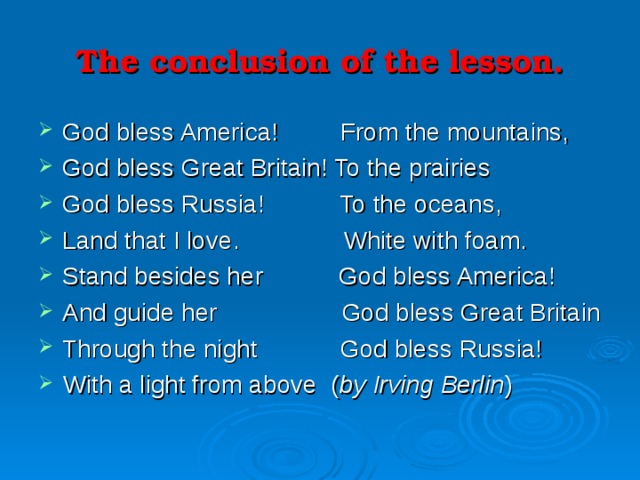 The conclusion of the lesson. God bless America! From the mountains, God bless Great Britain! To the prairies God bless Russia! To the oceans, Land that I love. White with foam. Stand besides her God bless America! And guide her God bless Great Britain Through the night God bless Russia! With a light from above ( by Irving Berlin ) 