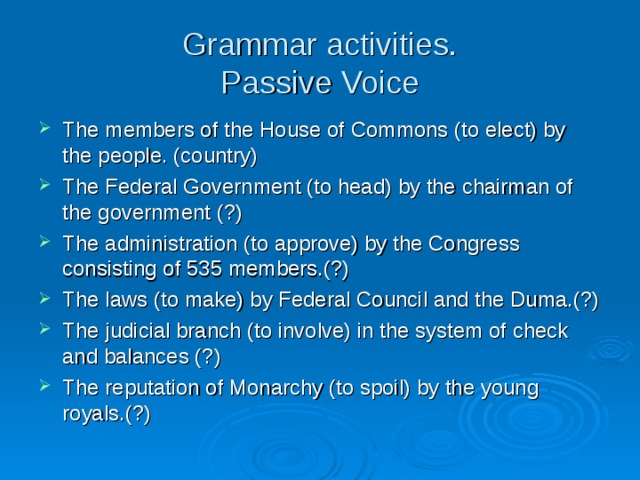 Grammar activities.  Passive Voice The members of the House of Commons (to elect) by the people. (country) The Federal Government (to head) by the chairman of the government (?) The administration (to approve) by the Congress consisting of 535 members.(?) The laws (to make) by Federal Council and the Duma.(?) The judicial branch (to involve) in the system of check and balances (?) The reputation of Monarchy (to spoil) by the young royals.(?)  