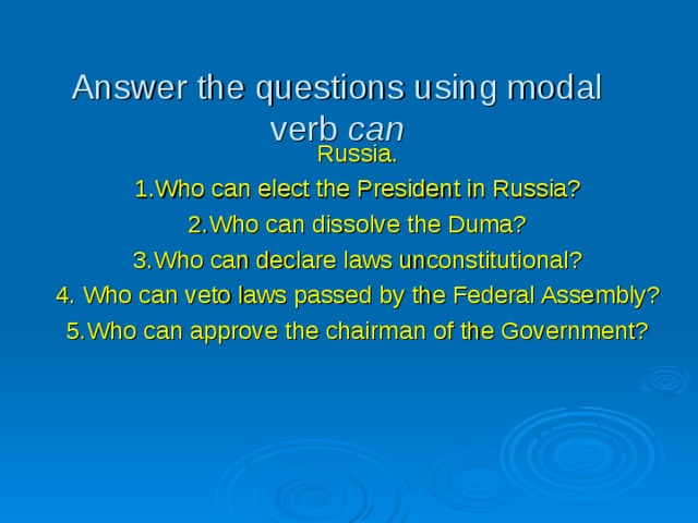 Answer the questions using modal verb can Russia. 1.Who can elect the President in Russia? 2.Who can dissolve the Duma? 3.Who can declare laws unconstitutional? 4. Who can veto laws passed by the Federal Assembly? 5.Who can approve the chairman of the Government? 