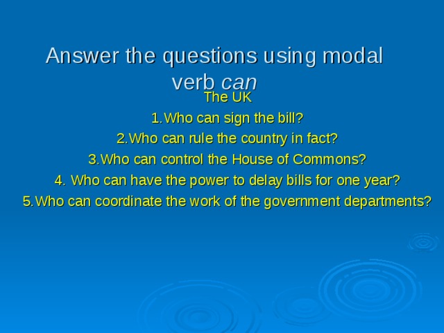 Answer the questions using modal verb can The UK 1.Who can sign the bill? 2.Who can rule the country in fact? 3.Who can control the House of Commons? 4. Who can have the power to delay bills for one year? 5.Who can coordinate the work of the government departments? 