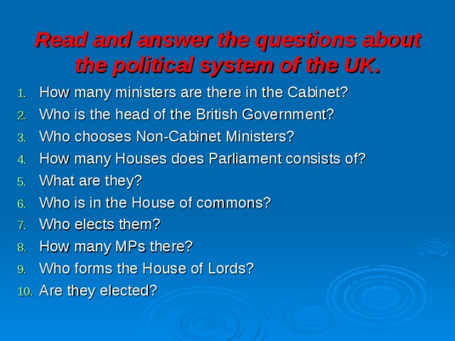 Read and answer the questions about the political system of the UK. How many ministers are there in the Cabinet? Who is the head of the British Government? Who chooses Non-Cabinet Ministers? How many Houses does Parliament consists of? What are they? Who is in the House of commons? Who elects them? How many MPs there? Who forms the House of Lords? Are they elected? 