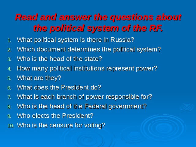 Read and answer the questions about the political system of the RF. What political system is there in Russia? Which document determines the political system? Who is the head of the state? How many political institutions represent power? What are they? What does the President do? What is each branch of power responsible for? Who is the head of the Federal government? Who elects the President? Who is the censure for voting? 