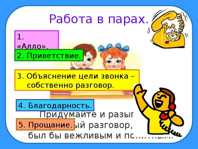 Работа в парах. 1. «Алло». 2. Приветствие. 3. Объяснение цели звонка –  собственно разговор. 4. Благодарность.  Придумайте и разыграйте телефонный разговор, который был бы вежливым и понятным. 5. Прощание. 