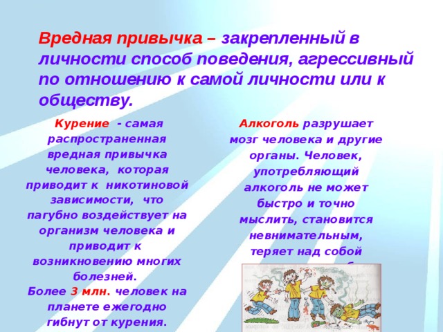 Вредная привычка – закрепленный в личности способ поведения, агрессивный по отношению к самой личности или к обществу.  Курение  - самая распространенная вредная привычка человека, которая  приводит к никотиновой зависимости, что пагубно воздействует на организм человека и приводит к возникновению многих болезней. Алкоголь разрушает мозг человека и другие органы. Человек, употребляющий алкоголь не может быстро и точно мыслить, становится невнимательным, теряет над собой контроль, способен совершать антиобщественные поступки. Более 3 млн. человек на планете ежегодно гибнут от курения. До 60 % россиян – постоянные покупатели сигарет. 