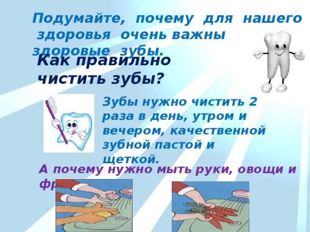 Подумайте, почему для нашего здоровья очень важны здоровые зубы. Как правильно чистить зубы? Зубы нужно чистить 2 раза в день, утром и вечером, качественной зубной пастой и щеткой. А почему нужно мыть руки, овощи и фрукты? 