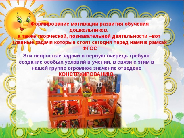 Формирование мотивации развития обучения дошкольников, а также творческой, познавательной деятельности –вот главные задачи которые стоят сегодня перед нами в рамках ФГОС Эти непростые задачи в первую очередь требуют создание особых условий в учении, в связи с этим в нашей группе огромное значение отведено КОНСТРУИРОВАНИЮ.  