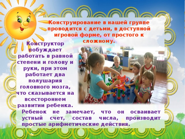 Конструирование в нашей группе проводится с детьми, в доступной игровой форме, от простого к сложному. Конструктор побуждает работать в равной степени и голову и руки, при этом работает два полушария головного мозга, что сказывается на всестороннем развитии ребенка. Ребенок не замечает, что он осваивает устный счет, состав числа, производит простые арифметические действия. 