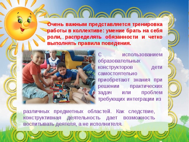 Очень важным представляется тренировка работы в коллективе: умение брать на себя роли, распределять обязанности и четко выполнять правила поведения. . С использованием образовательных конструкторов дети самостоятельно приобретают знания при решении практических задач  или проблем требующих интеграции из различных предметных областей.  Как следствие, конструктивная деятельность дает возможность воспитывать деятеля, а не исполнителя. 