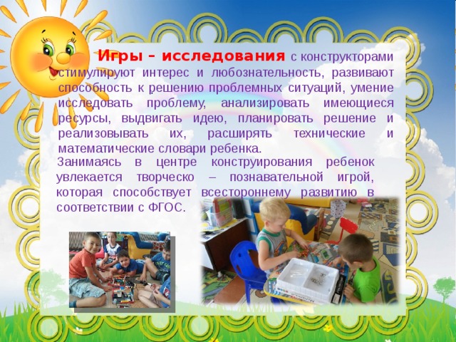  Игры – исследования  с конструкторами стимулируют интерес и любознательность, развивают способность к решению проблемных ситуаций, умение исследовать проблему, анализировать имеющиеся ресурсы, выдвигать идею, планировать решение и реализовывать их, расширять технические и математические словари ребенка. . Занимаясь в центре конструирования ребенок увлекается творческо – познавательной игрой, которая способствует всестороннему развитию в соответствии с ФГОС. 