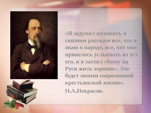 «Я задумал изложить в связном рассказе все, что я знаю о народе, все, что мне привелось услышать из уст его, и я затеял «Кому на Руси жить хорошо». Это будет эпопея современной крестьянской жизни». Н.А.Некрасов. 