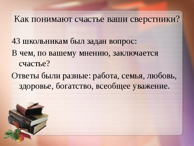 Как понимают счастье ваши сверстники? 43 школьникам был задан вопрос: В чем, по вашему мнению, заключается счастье? Ответы были разные: работа, семья, любовь, здоровье, богатство, всеобщее уважение. 