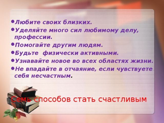 Любите своих близких. Уделяйте много сил любимому делу, профессии. Помогайте другим людям. Будьте физически активными. Узнавайте новое во всех областях жизни. Не впадайте в отчаяние, если чувствуете себя несчастным . Семь способов стать счастливым  