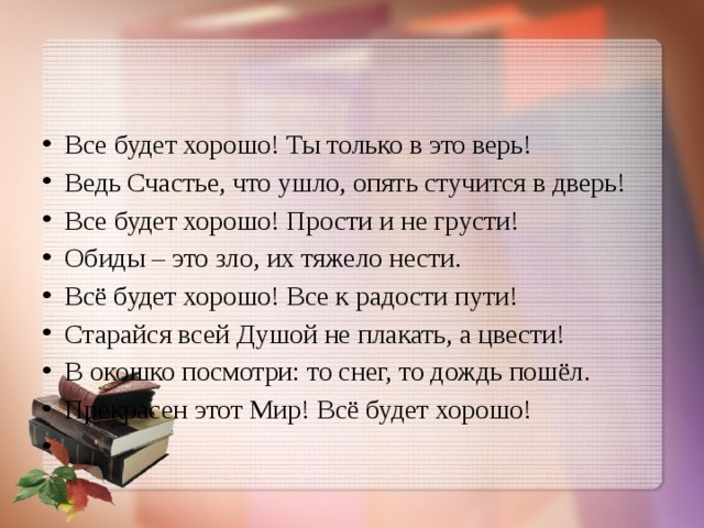 Все будет хорошо! Ты только в это верь! Ведь Счастье, что ушло, опять стучится в дверь! Все будет хорошо! Прости и не грусти! Обиды – это зло, их тяжело нести. Всё будет хорошо! Все к радости пути! Старайся всей Душой не плакать, а цвести! В окошко посмотри: то снег, то дождь пошёл. Прекрасен этот Мир! Всё будет хорошо!   